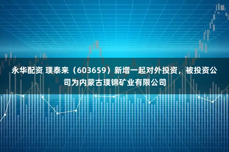 永华配资 璞泰来（603659）新增一起对外投资，被投资公司为内蒙古璞锦矿业有限公司