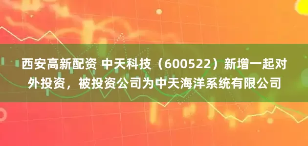 西安高新配资 中天科技（600522）新增一起对外投资，被投资公司为中天海洋系统有限公司