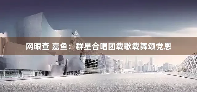 网眼查 嘉鱼：群星合唱团载歌载舞颂党恩