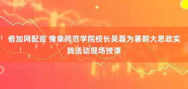 倍加网配资 豫章师范学院校长吴磊为暑期大思政实践活动现场授课