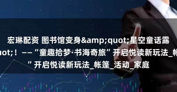 宏琳配资 图书馆变身"星空童话露营地"！——“童趣拾梦·书海奇旅”开启悦读新玩法_帐篷_活动_家庭
