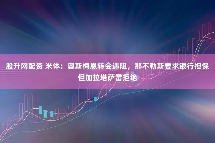 股升网配资 米体：奥斯梅恩转会遇阻，那不勒斯要求银行担保但加拉塔萨雷拒绝