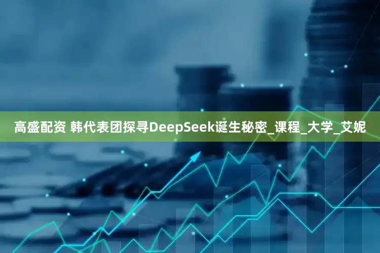 高盛配资 韩代表团探寻DeepSeek诞生秘密_课程_大学_艾妮