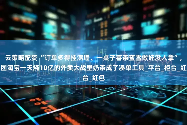 云策略配资 “订单多得挂满墙、一桌子喜茶蜜雪做好没人拿”，美团淘宝一天烧10亿的外卖大战里奶茶成了凑单工具_平台_柜台_红包