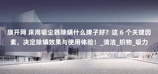 旗开网 床用吸尘器除螨什么牌子好？这 6 个关键因素，决定除螨效果与使用体验！_清洁_织物_吸力