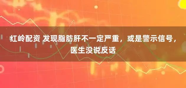 红岭配资 发现脂肪肝不一定严重，或是警示信号，医生没说反话