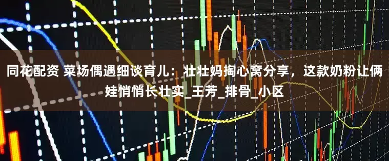 同花配资 菜场偶遇细谈育儿：壮壮妈掏心窝分享，这款奶粉让俩娃悄悄长壮实_王芳_排骨_小区