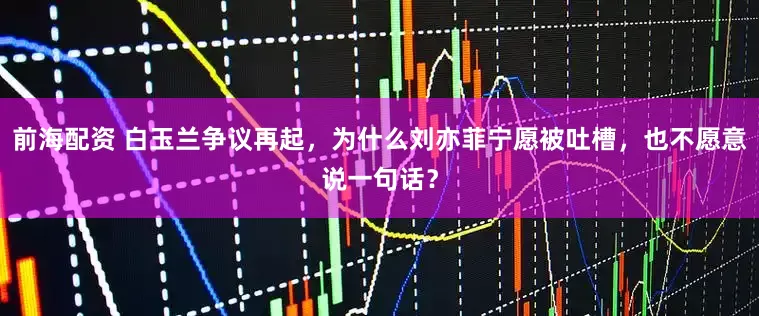 前海配资 白玉兰争议再起，为什么刘亦菲宁愿被吐槽，也不愿意说一句话？