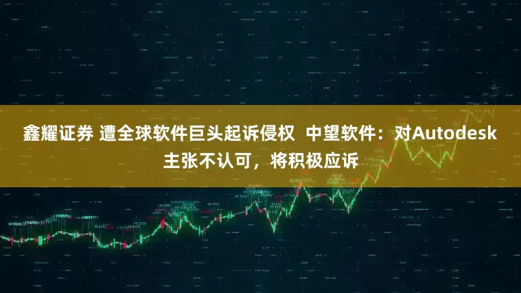 鑫耀证券 遭全球软件巨头起诉侵权  中望软件：对Autodesk主张不认可，将积极应诉