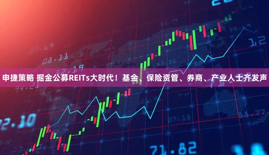 申捷策略 掘金公募REITs大时代！基金、保险资管、券商、产业人士齐发声