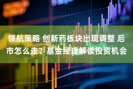 领航策略 创新药板块出现调整 后市怎么走？基金经理解读投资机会