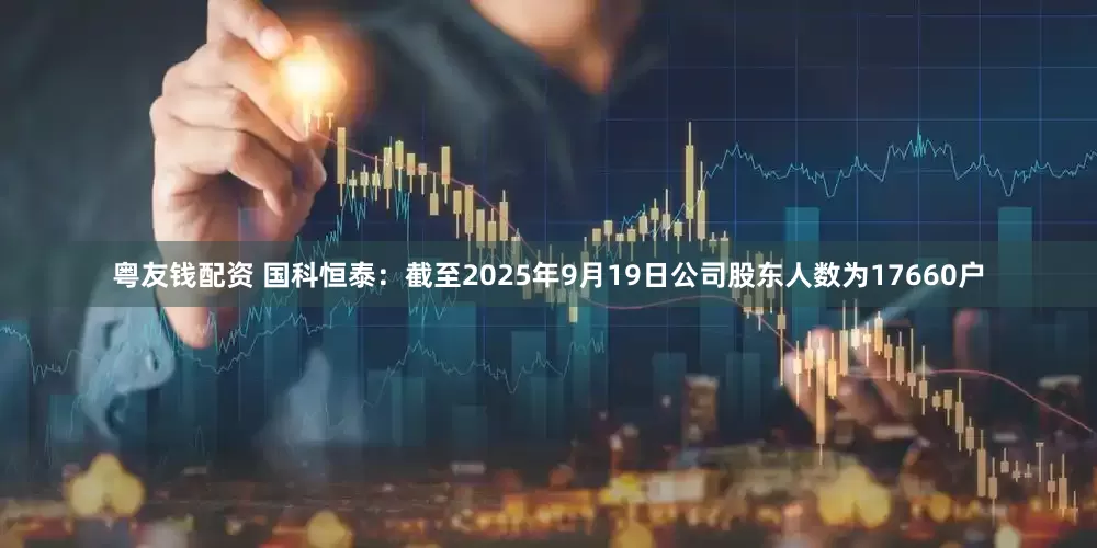 粤友钱配资 国科恒泰：截至2025年9月19日公司股东人数为17660户