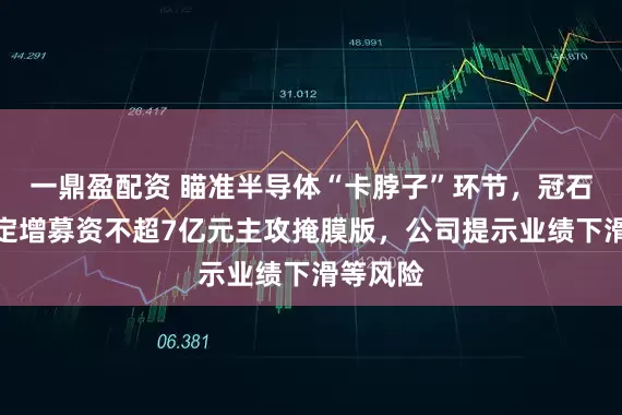 一鼎盈配资 瞄准半导体“卡脖子”环节，冠石科技拟定增募资不超7亿元主攻掩膜版，公司提示业绩下滑等风险