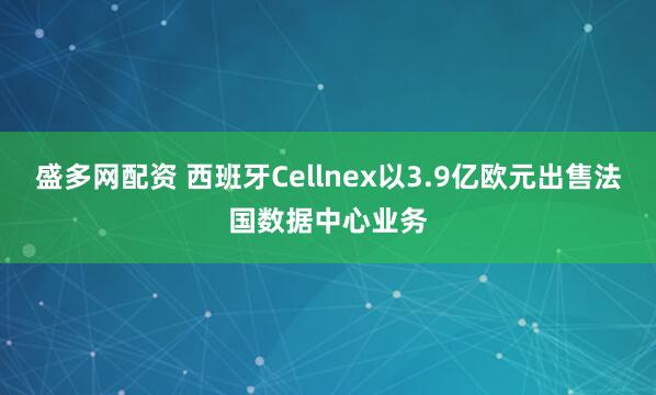 盛多网配资 西班牙Cellnex以3.9亿欧元出售法国数据中心业务