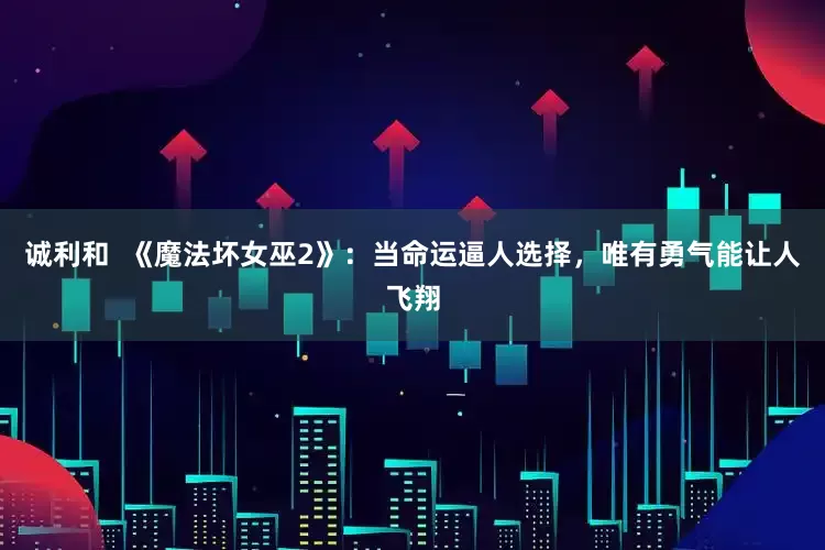 诚利和  《魔法坏女巫2》：当命运逼人选择，唯有勇气能让人飞翔