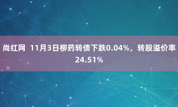 尚红网  11月3日柳药转债下跌0.04%，转股溢价率24.51%