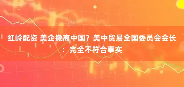 红岭配资 美企撤离中国？美中贸易全国委员会会长：完全不符合事实