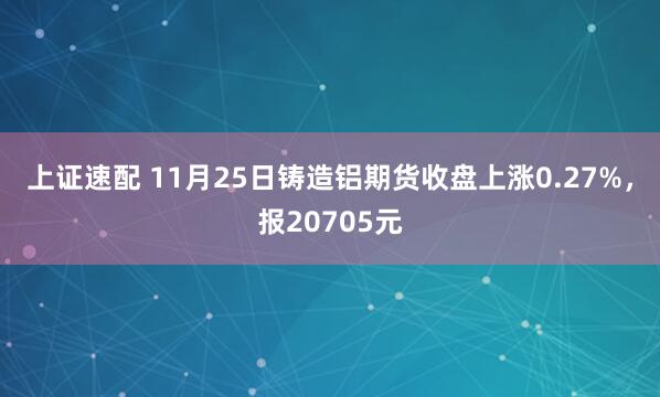 上证速配 11月25日铸造铝期货收盘上涨0.27%，报20705元