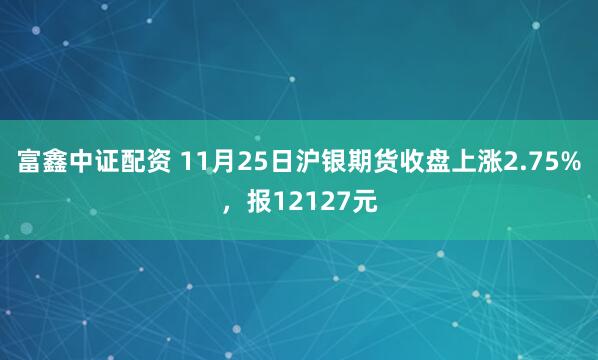 富鑫中证配资 11月25日沪银期货收盘上涨2.75%，报12127元
