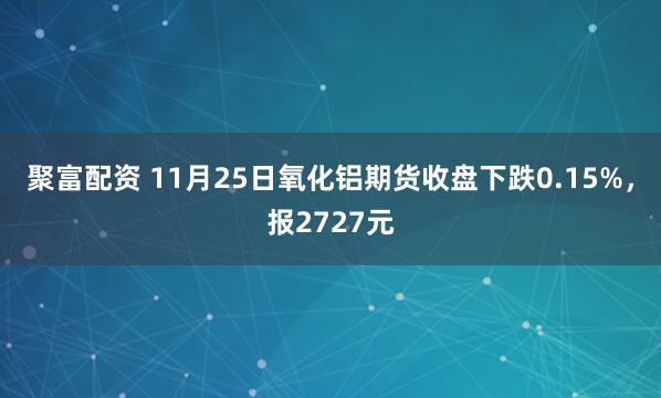 聚富配资 11月25日氧化铝期货收盘下跌0.15%，报2727元