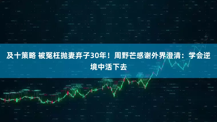 及十策略 被冤枉抛妻弃子30年！周野芒感谢外界澄清：学会逆境中活下去