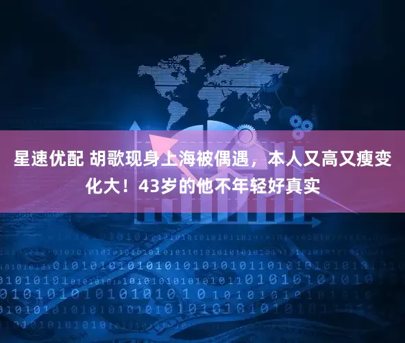 星速优配 胡歌现身上海被偶遇，本人又高又瘦变化大！43岁的他不年轻好真实