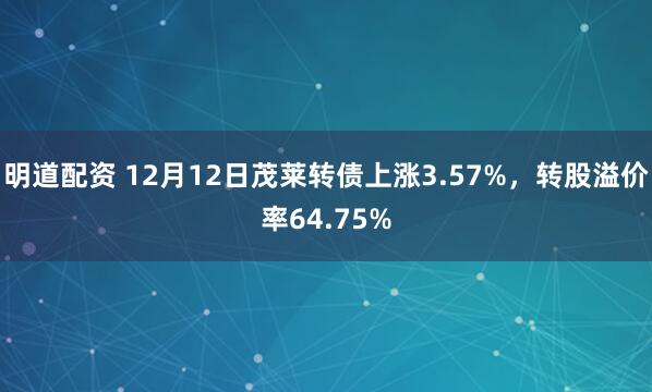 明道配资 12月12日茂莱转债上涨3.57%，转股溢价率64.75%
