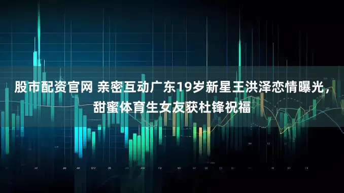 股市配资官网 亲密互动广东19岁新星王洪泽恋情曝光，甜蜜体育生女友获杜锋祝福