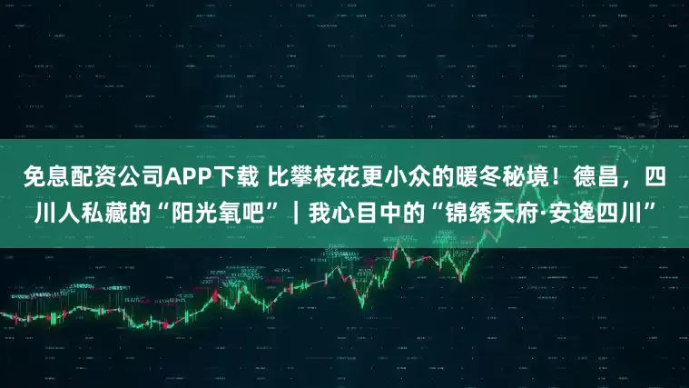 免息配资公司APP下载 比攀枝花更小众的暖冬秘境！德昌，四川人私藏的“阳光氧吧”｜我心目中的“锦绣天府·安逸四川”
