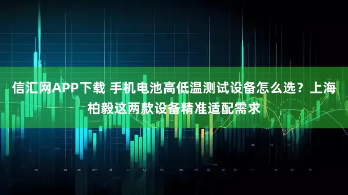 信汇网APP下载 手机电池高低温测试设备怎么选？上海柏毅这两款设备精准适配需求