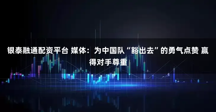 银泰融通配资平台 媒体:为中国队“豁出去”的勇气点赞 赢得对手尊重