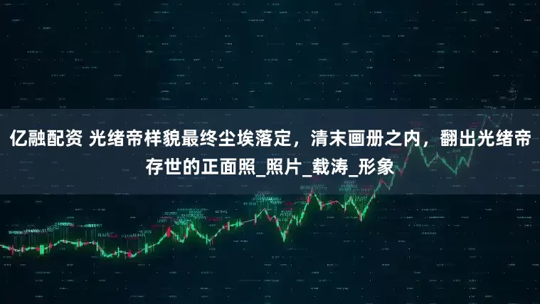 亿融配资 光绪帝样貌最终尘埃落定，清末画册之内，翻出光绪帝存世的正面照_照片_载涛_形象