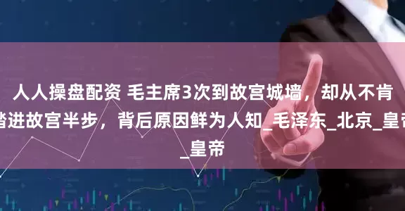 人人操盘配资 毛主席3次到故宫城墙,却从不肯踏进故宫半步,背后原因鲜为人知_毛泽东_北京_皇帝