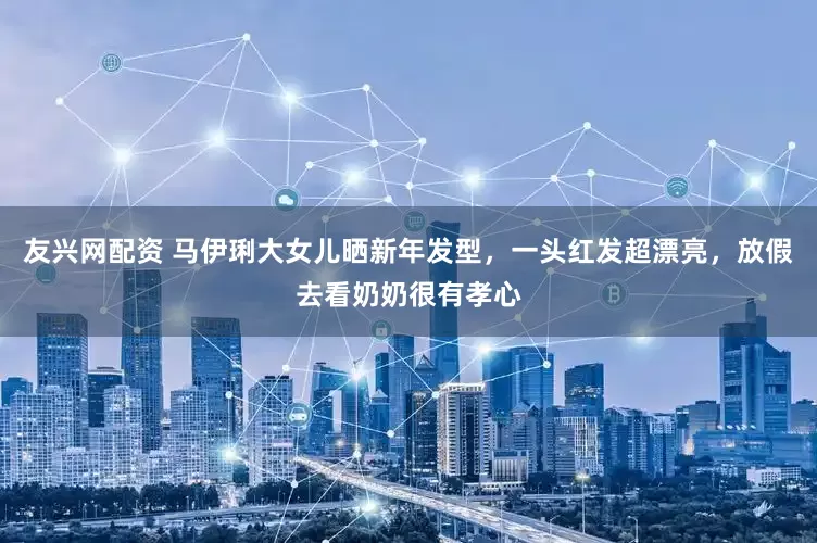 友兴网配资 马伊琍大女儿晒新年发型，一头红发超漂亮，放假去看奶奶很有孝心