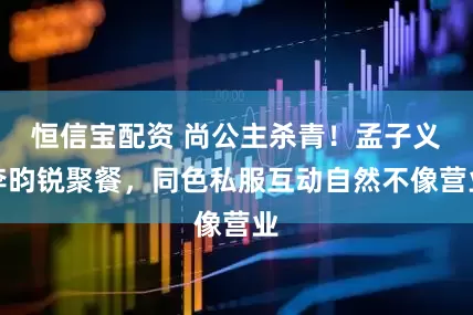 恒信宝配资 尚公主杀青！孟子义李昀锐聚餐，同色私服互动自然不像营业